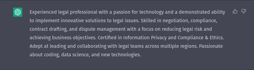A screenshot of a ChatGPT conversation. ChatGPT: Experienced legal professional with a passion for technology and a demonstrated ability to implement innovative solutions to legal issues. Skilled in negotiation, compliance, contract drafting, and dispute management with a focus on reducing legal risk and achieving business objectives. Certified in Information Privacy and Compliance & Ethics. Adept at leading and collaborating with legal teams across multiple regions. Passionate about coding, data science, and new technologies.