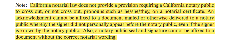 California notarial law does not provide a provision requiring a California notary public to cross out, or not cross out, pronouns such as he/she/they, on a notarial certificate. An acknowledgment cannot be affixed to a document mailed or otherwise delivered to a notary public whereby the signer did not personally appear before the notary public, even if the signer is known by the notary public. Also, a notary public seal and signature cannot be affixed to a document without the correct notarial wording.