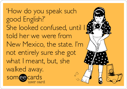 someecards.com - ‘How do you speak such good English?’ She looked confused, until I told her we were from New Mexico, the state. I’m not entirely sure she got what I meant, but, she walked away.